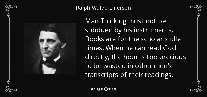 Man Thinking must not be subdued by his instruments. Books are for the scholar's idle times. When he can read God directly, the hour is too precious to be wasted in other men's transcripts of their readings. - Ralph Waldo Emerson