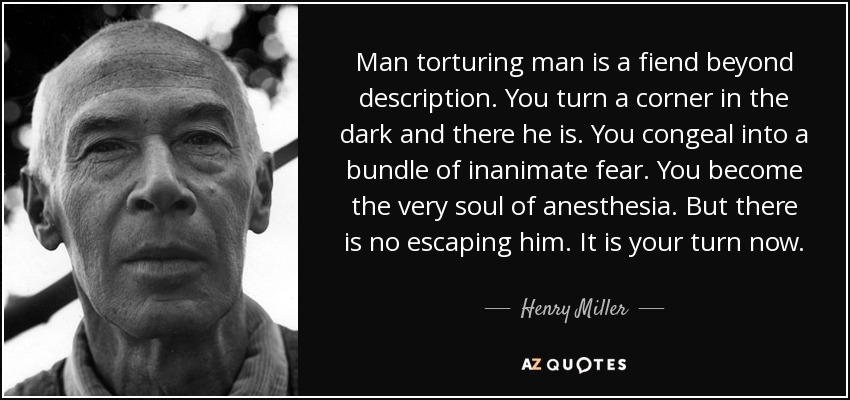 Man torturing man is a fiend beyond description. You turn a corner in the dark and there he is. You congeal into a bundle of inanimate fear. You become the very soul of anesthesia. But there is no escaping him. It is your turn now. - Henry Miller