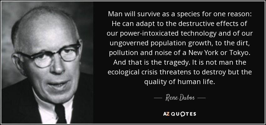Man will survive as a species for one reason: He can adapt to the destructive effects of our power-intoxicated technology and of our ungoverned population growth, to the dirt, pollution and noise of a New York or Tokyo. And that is the tragedy. It is not man the ecological crisis threatens to destroy but the quality of human life. - Rene Dubos