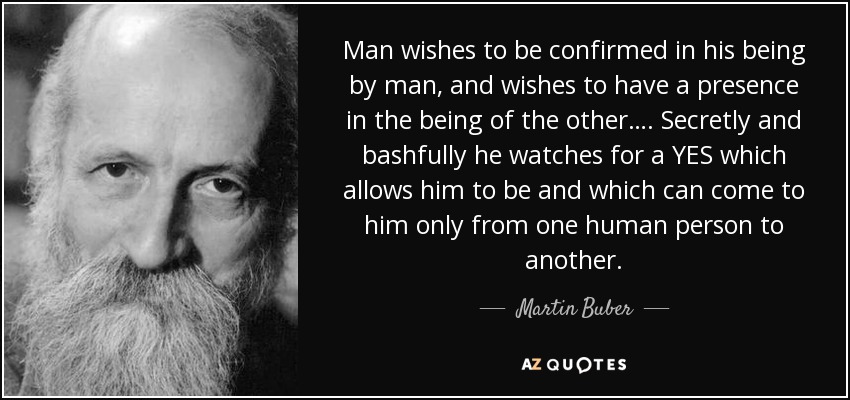 Man wishes to be confirmed in his being by man, and wishes to have a presence in the being of the other…. Secretly and bashfully he watches for a YES which allows him to be and which can come to him only from one human person to another. - Martin Buber