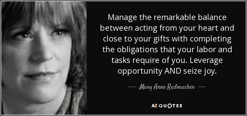 Manage the remarkable balance between acting from your heart and close to your gifts with completing the obligations that your labor and tasks require of you. Leverage opportunity AND seize joy. - Mary Anne Radmacher