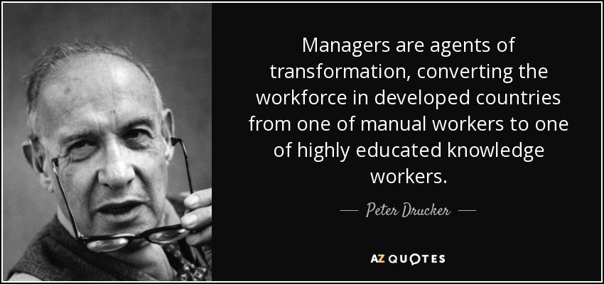 Managers are agents of transformation, converting the workforce in developed countries from one of manual workers to one of highly educated knowledge workers. - Peter Drucker