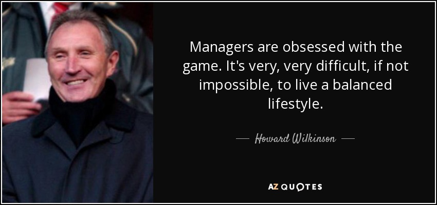 Managers are obsessed with the game. It's very, very difficult, if not impossible, to live a balanced lifestyle. - Howard Wilkinson