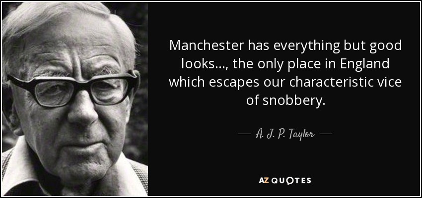Manchester has everything but good looks..., the only place in England which escapes our characteristic vice of snobbery. - A. J. P. Taylor