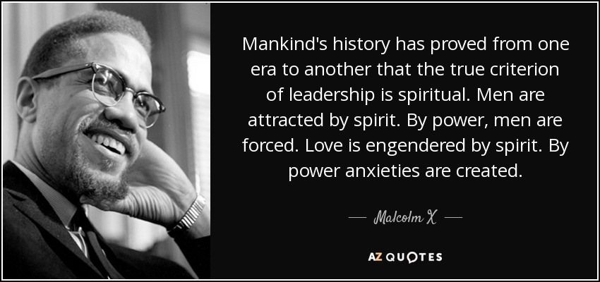 Mankind's history has proved from one era to another that the true criterion of leadership is spiritual. Men are attracted by spirit. By power, men are forced. Love is engendered by spirit. By power anxieties are created. - Malcolm X