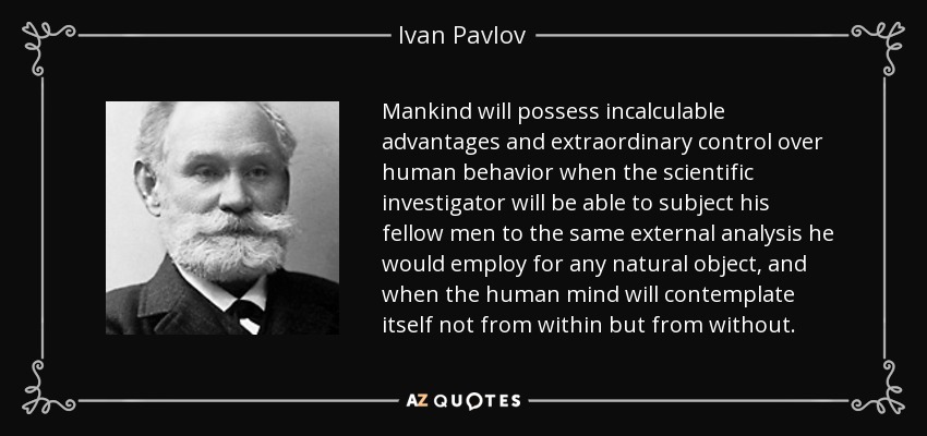 Mankind will possess incalculable advantages and extraordinary control over human behavior when the scientific investigator will be able to subject his fellow men to the same external analysis he would employ for any natural object, and when the human mind will contemplate itself not from within but from without. - Ivan Pavlov