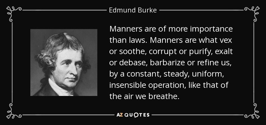 Manners are of more importance than laws. Manners are what vex or soothe, corrupt or purify, exalt or debase, barbarize or refine us, by a constant, steady, uniform, insensible operation, like that of the air we breathe. - Edmund Burke
