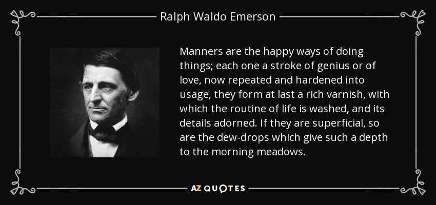 Manners are the happy ways of doing things; each one a stroke of genius or of love, now repeated and hardened into usage, they form at last a rich varnish, with which the routine of life is washed, and its details adorned. If they are superficial, so are the dew-drops which give such a depth to the morning meadows. - Ralph Waldo Emerson