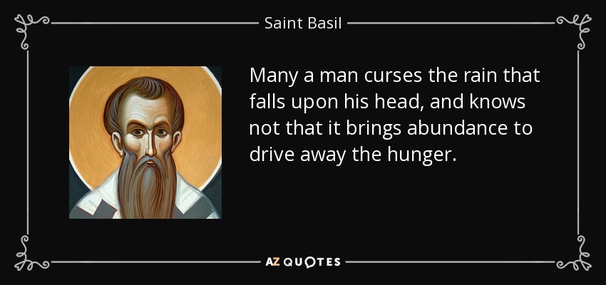 Many a man curses the rain that falls upon his head, and knows not that it brings abundance to drive away the hunger. - Saint Basil
