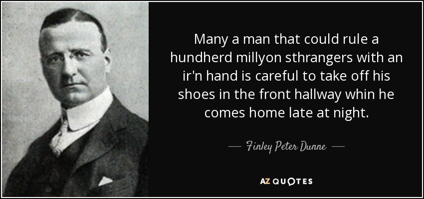 Many a man that could rule a hundherd millyon sthrangers with an ir'n hand is careful to take off his shoes in the front hallway whin he comes home late at night. - Finley Peter Dunne
