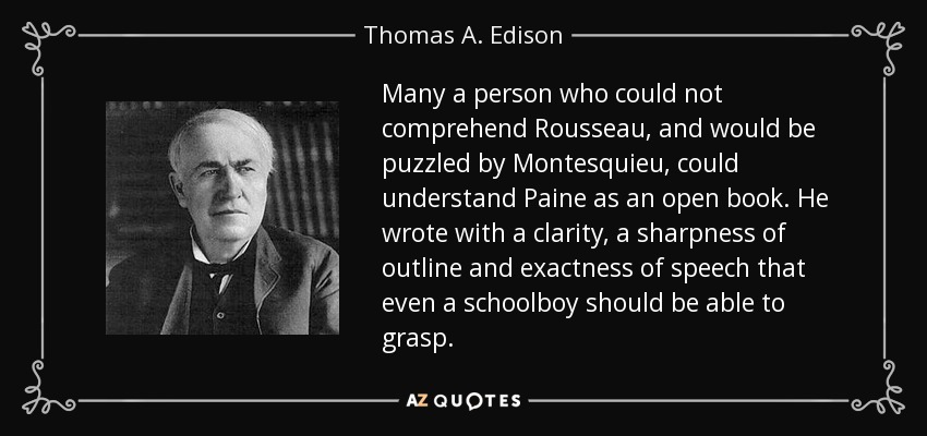 Many a person who could not comprehend Rousseau, and would be puzzled by Montesquieu, could understand Paine as an open book. He wrote with a clarity, a sharpness of outline and exactness of speech that even a schoolboy should be able to grasp. - Thomas A. Edison