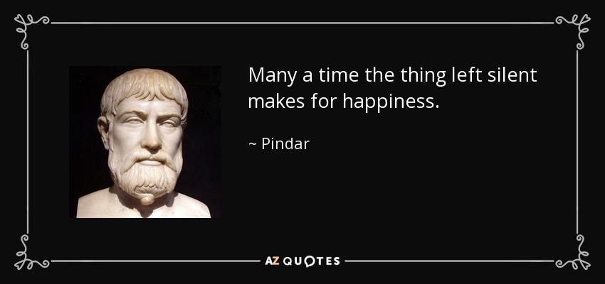 Many a time the thing left silent makes for happiness. - Pindar