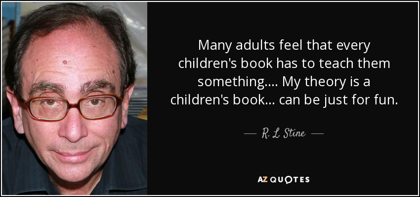 Many adults feel that every children's book has to teach them something.... My theory is a children's book... can be just for fun. - R. L. Stine