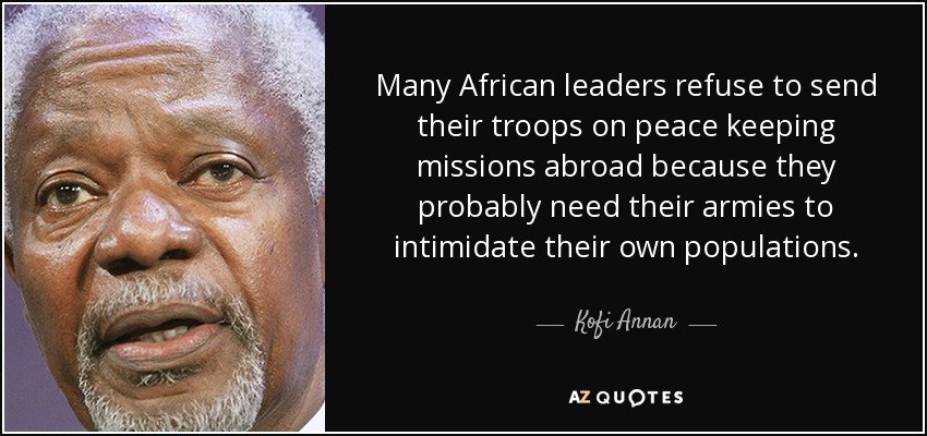 Many African leaders refuse to send their troops on peace keeping missions abroad because they probably need their armies to intimidate their own populations. - Kofi Annan