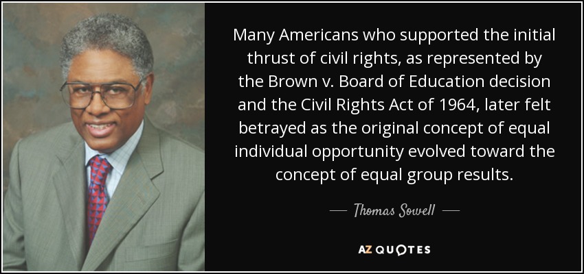 Many Americans who supported the initial thrust of civil rights, as represented by the Brown v. Board of Education decision and the Civil Rights Act of 1964, later felt betrayed as the original concept of equal individual opportunity evolved toward the concept of equal group results. - Thomas Sowell