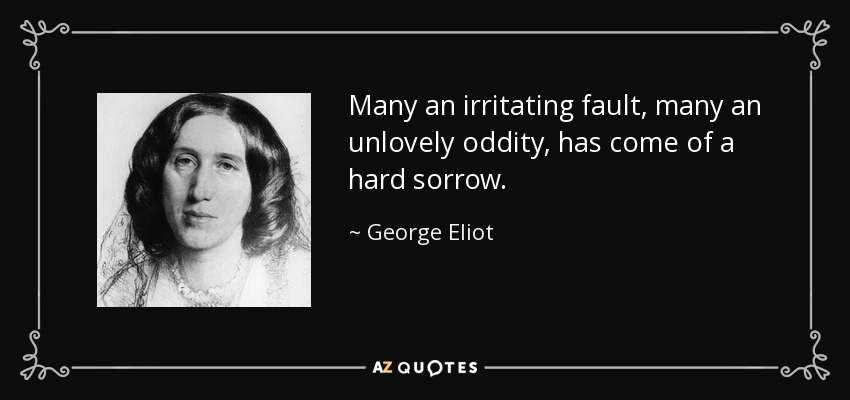 Many an irritating fault, many an unlovely oddity, has come of a hard sorrow. - George Eliot