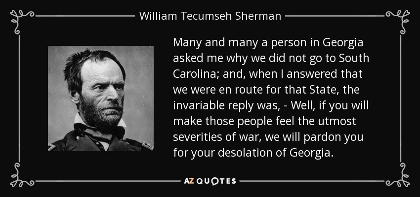 Many and many a person in Georgia asked me why we did not go to South Carolina; and, when I answered that we were en route for that State, the invariable reply was, - Well, if you will make those people feel the utmost severities of war, we will pardon you for your desolation of Georgia. - William Tecumseh Sherman