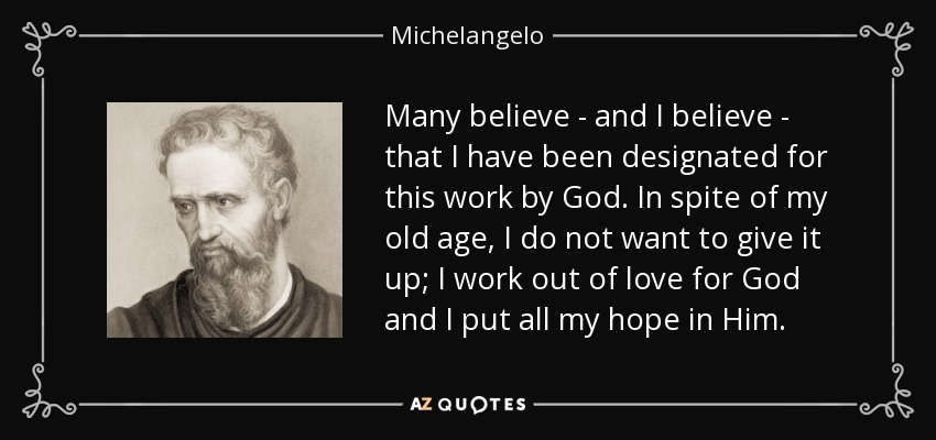Many believe - and I believe - that I have been designated for this work by God. In spite of my old age, I do not want to give it up; I work out of love for God and I put all my hope in Him. - Michelangelo