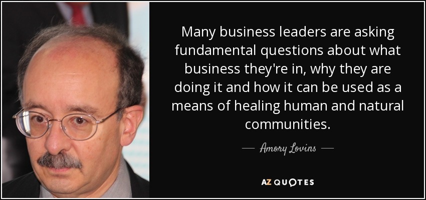 Many business leaders are asking fundamental questions about what business they're in, why they are doing it and how it can be used as a means of healing human and natural communities. - Amory Lovins