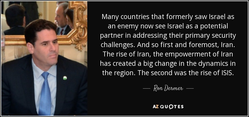 Many countries that formerly saw Israel as an enemy now see Israel as a potential partner in addressing their primary security challenges. And so first and foremost, Iran. The rise of Iran, the empowerment of Iran has created a big change in the dynamics in the region. The second was the rise of ISIS. - Ron Dermer