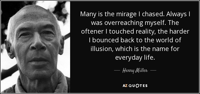 Many is the mirage I chased. Always I was overreaching myself. The oftener I touched reality, the harder I bounced back to the world of illusion, which is the name for everyday life. - Henry Miller