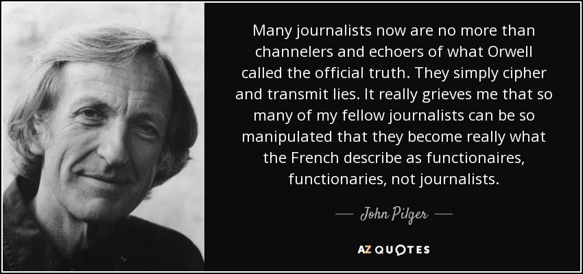 Many journalists now are no more than channelers and echoers of what Orwell called the official truth. They simply cipher and transmit lies. It really grieves me that so many of my fellow journalists can be so manipulated that they become really what the French describe as functionaires, functionaries, not journalists. - John Pilger