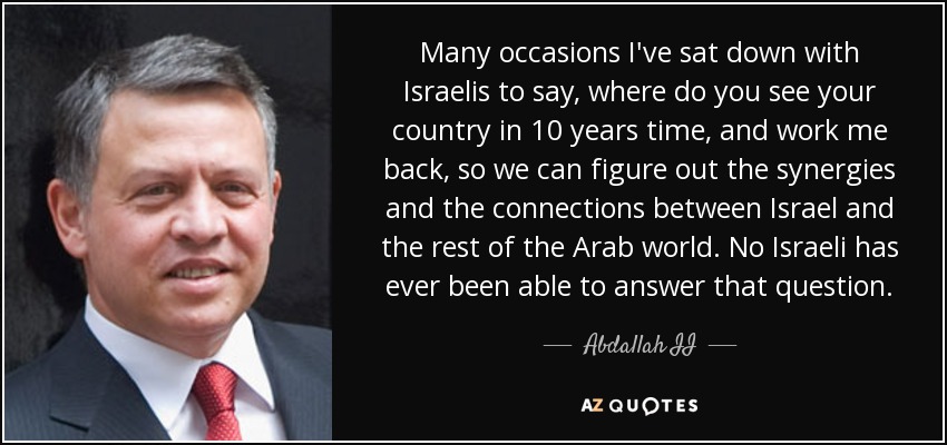 Many occasions I've sat down with Israelis to say, where do you see your country in 10 years time, and work me back, so we can figure out the synergies and the connections between Israel and the rest of the Arab world. No Israeli has ever been able to answer that question. - Abdallah II