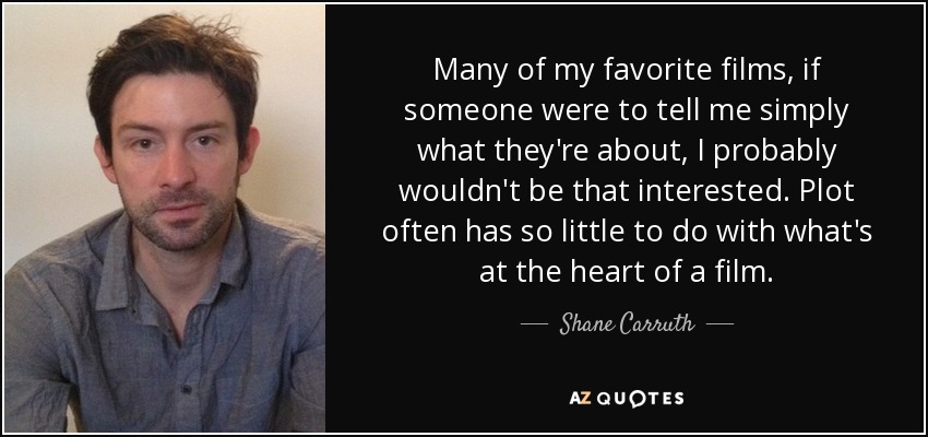 Many of my favorite films, if someone were to tell me simply what they're about, I probably wouldn't be that interested. Plot often has so little to do with what's at the heart of a film. - Shane Carruth