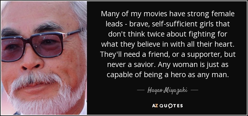 Many of my movies have strong female leads - brave, self-sufficient girls that don't think twice about fighting for what they believe in with all their heart. They'll need a friend, or a supporter, but never a savior. Any woman is just as capable of being a hero as any man. - Hayao Miyazaki