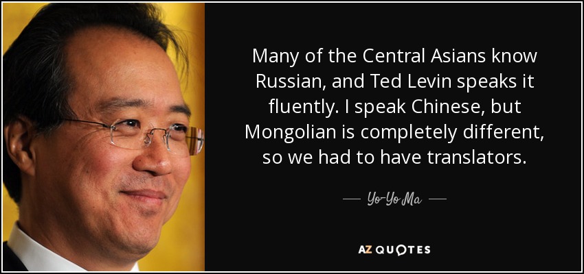 Many of the Central Asians know Russian, and Ted Levin speaks it fluently. I speak Chinese, but Mongolian is completely different, so we had to have translators. - Yo-Yo Ma