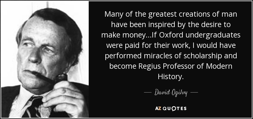 Many of the greatest creations of man have been inspired by the desire to make money...If Oxford undergraduates were paid for their work, I would have performed miracles of scholarship and become Regius Professor of Modern History. - David Ogilvy