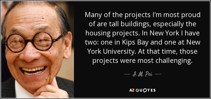 Many of the projects I'm most proud of are tall buildings, especially the housing projects. In New York I have two: one in Kips Bay and one at New York University. At that time, those projects were most challenging. - I. M. Pei