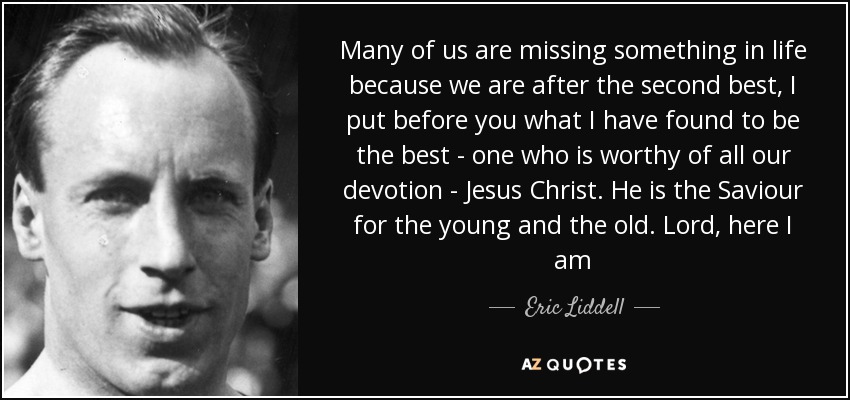 Many of us are missing something in life because we are after the second best, I put before you what I have found to be the best - one who is worthy of all our devotion - Jesus Christ. He is the Saviour for the young and the old. Lord, here I am - Eric Liddell