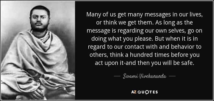 Many of us get many messages in our lives, or think we get them. As long as the message is regarding our own selves, go on doing what you please. But when it is in regard to our contact with and behavior to others, think a hundred times before you act upon it-and then you will be safe. - Swami Vivekananda