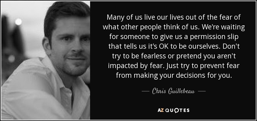 Many of us live our lives out of the fear of what other people think of us. We're waiting for someone to give us a permission slip that tells us it's OK to be ourselves. Don't try to be fearless or pretend you aren't impacted by fear. Just try to prevent fear from making your decisions for you. - Chris Guillebeau