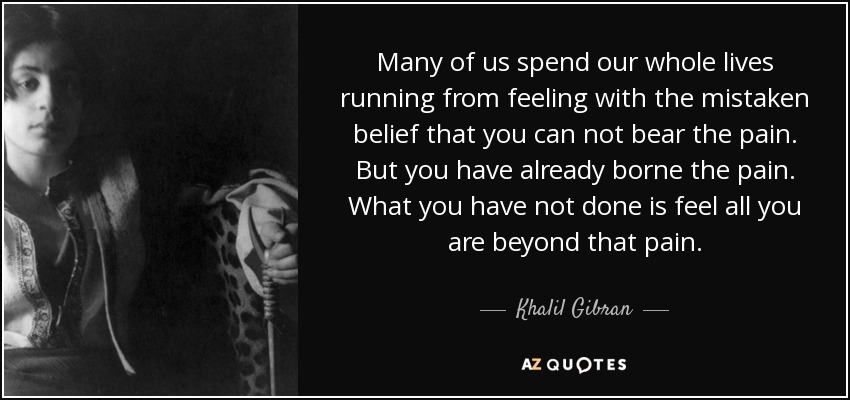 Many of us spend our whole lives running from feeling with the mistaken belief that you can not bear the pain. But you have already borne the pain. What you have not done is feel all you are beyond that pain. - Khalil Gibran