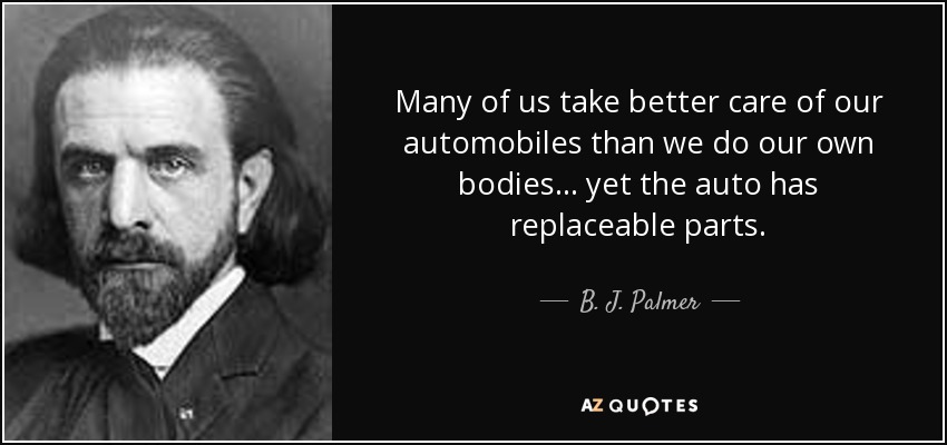 Many of us take better care of our automobiles than we do our own bodies... yet the auto has replaceable parts. - B. J. Palmer
