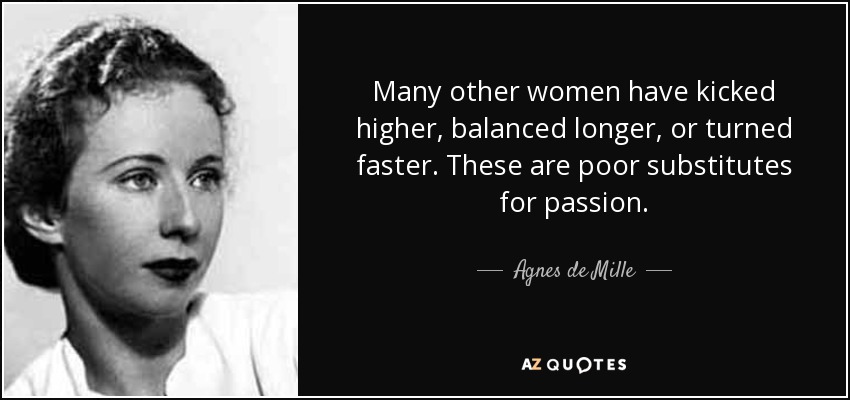 Many other women have kicked higher, balanced longer, or turned faster. These are poor substitutes for passion. - Agnes de Mille