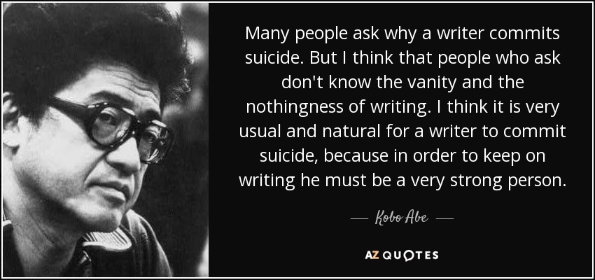 Many people ask why a writer commits suicide. But I think that people who ask don't know the vanity and the nothingness of writing. I think it is very usual and natural for a writer to commit suicide, because in order to keep on writing he must be a very strong person. - Kobo Abe
