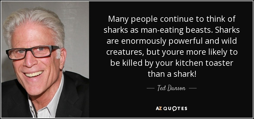 Many people continue to think of sharks as man-eating beasts. Sharks are enormously powerful and wild creatures, but youre more likely to be killed by your kitchen toaster than a shark! - Ted Danson
