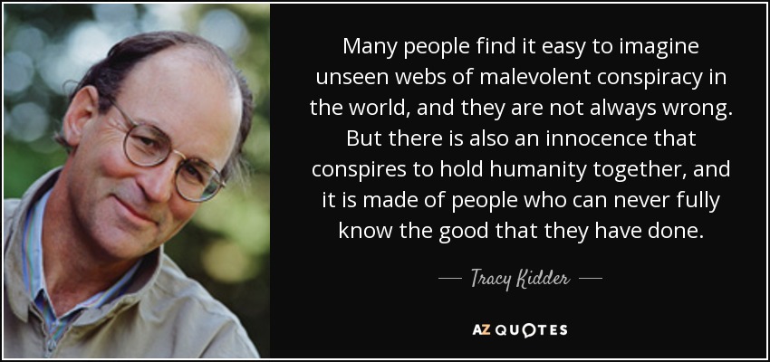 Many people find it easy to imagine unseen webs of malevolent conspiracy in the world, and they are not always wrong. But there is also an innocence that conspires to hold humanity together, and it is made of people who can never fully know the good that they have done. - Tracy Kidder