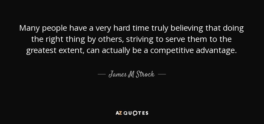 Many people have a very hard time truly believing that doing the right thing by others, striving to serve them to the greatest extent, can actually be a competitive advantage. - James M Strock