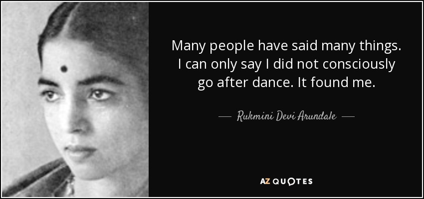 Many people have said many things. I can only say I did not consciously go after dance. It found me. - Rukmini Devi Arundale