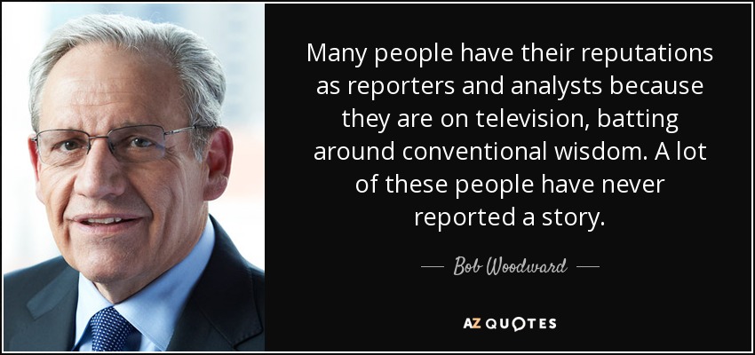 Many people have their reputations as reporters and analysts because they are on television, batting around conventional wisdom. A lot of these people have never reported a story. - Bob Woodward
