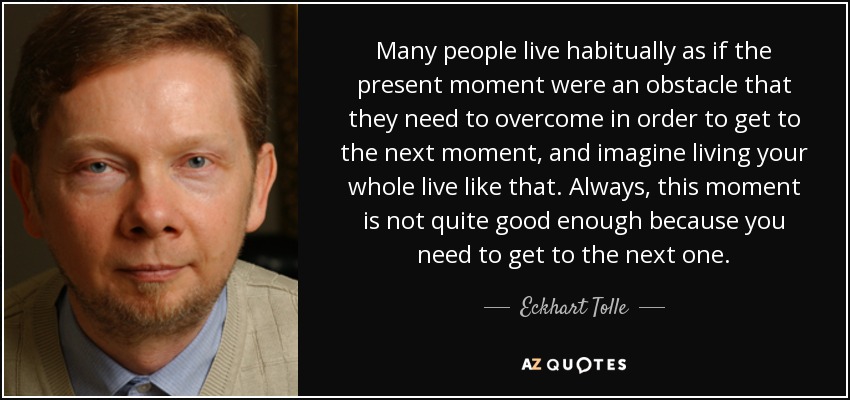 Many people live habitually as if the present moment were an obstacle that they need to overcome in order to get to the next moment, and imagine living your whole live like that. Always, this moment is not quite good enough because you need to get to the next one. - Eckhart Tolle