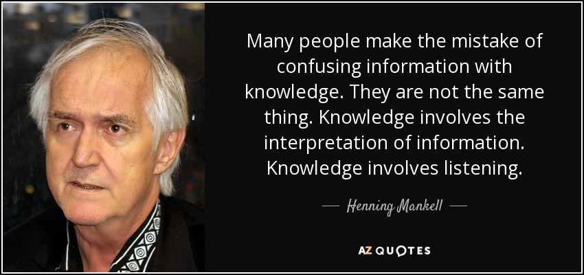 Many people make the mistake of confusing information with knowledge. They are not the same thing. Knowledge involves the interpretation of information. Knowledge involves listening. - Henning Mankell