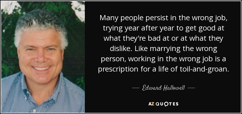 Many people persist in the wrong job, trying year after year to get good at what they're bad at or at what they dislike. Like marrying the wrong person, working in the wrong job is a prescription for a life of toil-and-groan. - Edward Hallowell