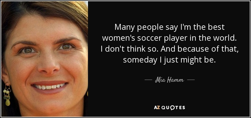 Many people say I'm the best women's soccer player in the world. I don't think so. And because of that, someday I just might be. - Mia Hamm