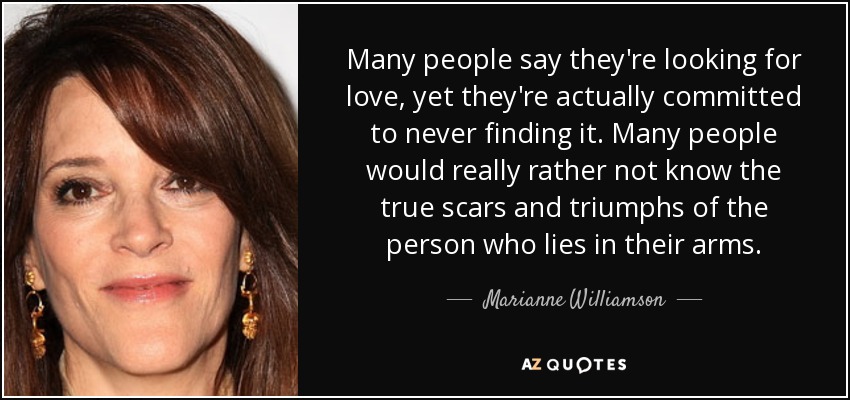 Many people say they're looking for love, yet they're actually committed to never finding it. Many people would really rather not know the true scars and triumphs of the person who lies in their arms. - Marianne Williamson
