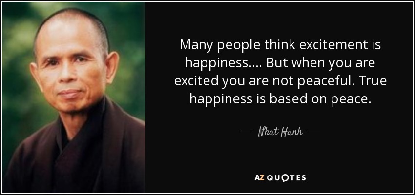 Many people think excitement is happiness.... But when you are excited you are not peaceful. True happiness is based on peace. - Nhat Hanh